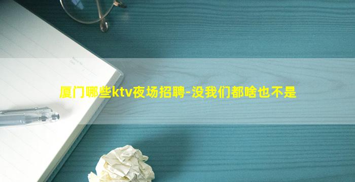 厦门哪些ktv夜场招聘-没我们都啥也不是